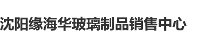 免费观看的操逼网站沈阳缘海华玻璃制品销售中心